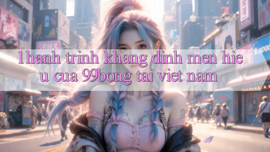 1. Hành Trình Khẳng Định Mến Hiệu Của 99bong Tại Việt Nam