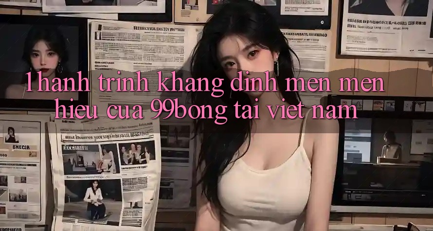 1. Hành Trình Khẳng Định Mến mến Hiệu Của 99bong Tại Việt Nam 1. Hành Trình Khẳng Định Mến mến Hiệu Của 99bong Tại Việt Nam