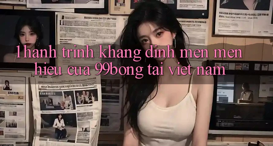 1. Hành Trình Khẳng Định Mến mến Hiệu Của 99bong Tại Việt Nam 1. Hành Trình Khẳng Định Mến mến Hiệu Của 99bong Tại Việt Nam