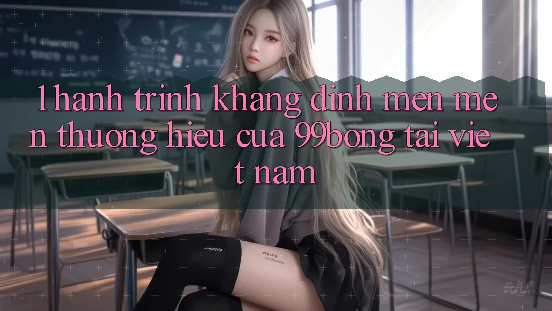 1. Hành Trình Khẳng Định Mến mến thương Hiệu Của 99bong Tại Việt Nam 1. Hành Trình Khẳng Định Mến mến thương Hiệu Của 99bong Tại Việt Nam