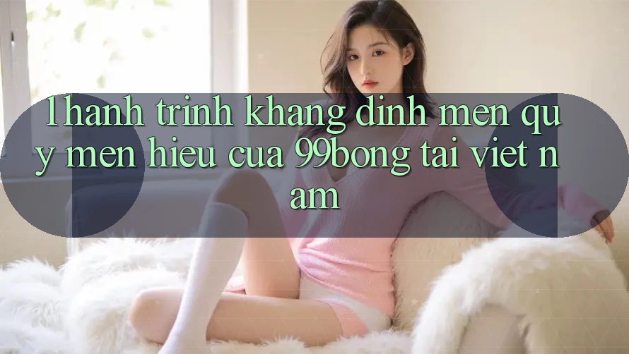 1. Hành Trình Khẳng Định Mến quý mến Hiệu Của 99bong Tại Việt Nam