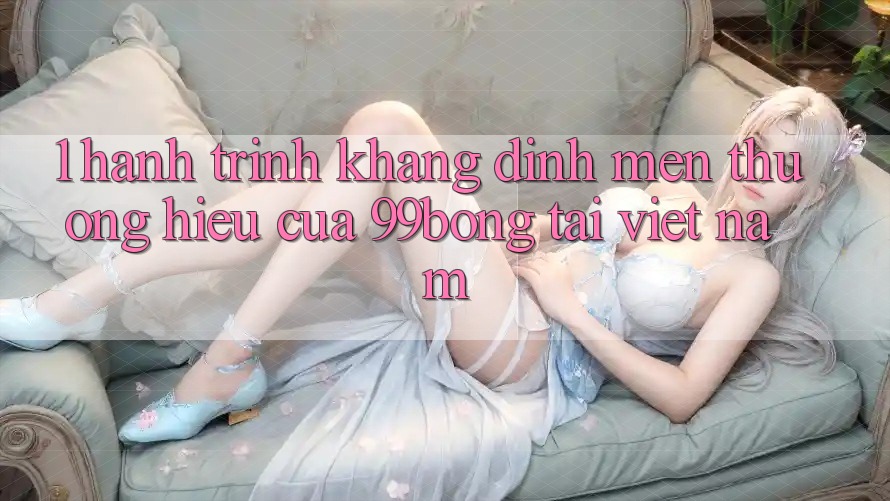 1. Hành Trình Khẳng Định Mến thương Hiệu Của 99bong Tại Việt Nam