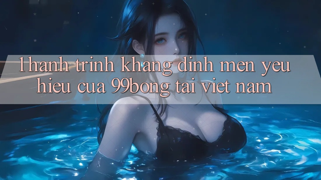 1. Hành Trình Khẳng Định Mến yêu Hiệu Của 99bong Tại Việt Nam 1. Hành Trình Khẳng Định Mến yêu Hiệu Của 99bong Tại Việt Nam