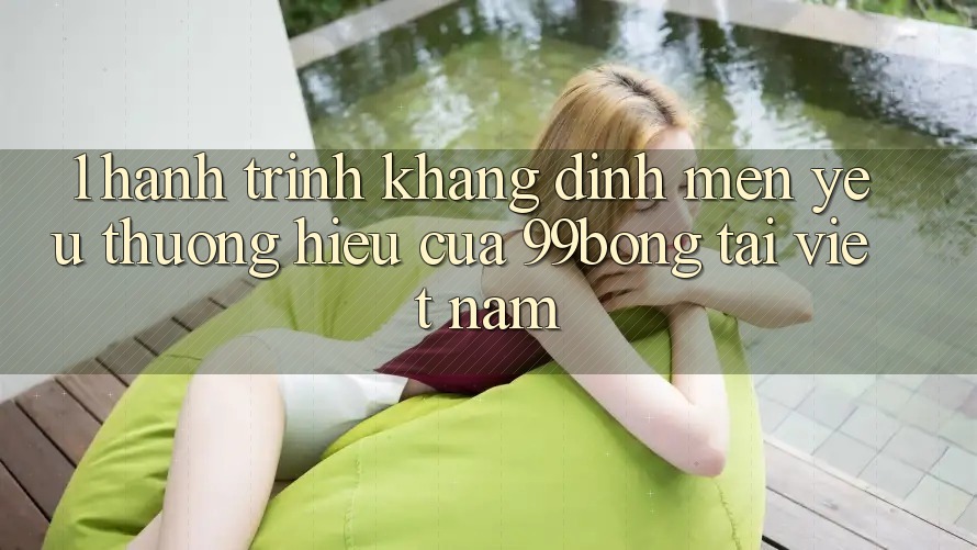 1. Hành Trình Khẳng Định Mến yêu thương Hiệu Của 99bong Tại Việt Nam