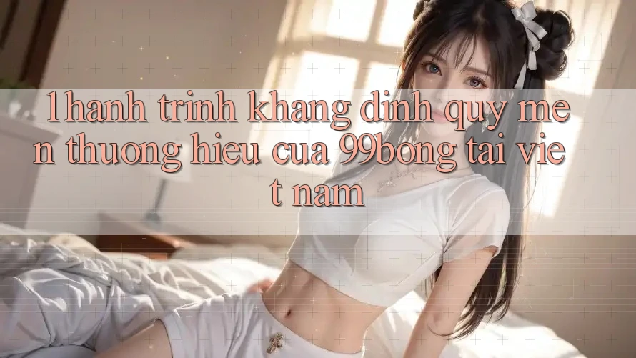 1. Hành Trình Khẳng Định Quý mến thương Hiệu Của 99bong Tại Việt Nam 1. Hành Trình Khẳng Định Quý mến thương Hiệu Của 99bong Tại Việt Nam