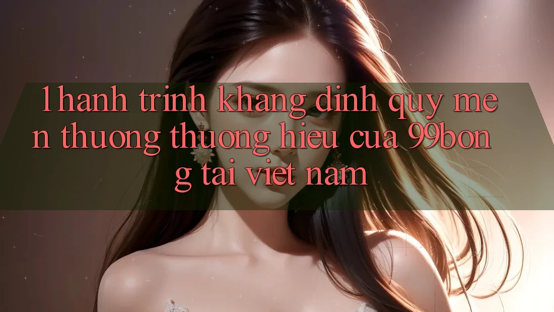 1. Hành Trình Khẳng Định Quý mến thương thương Hiệu Của 99bong Tại Việt Nam