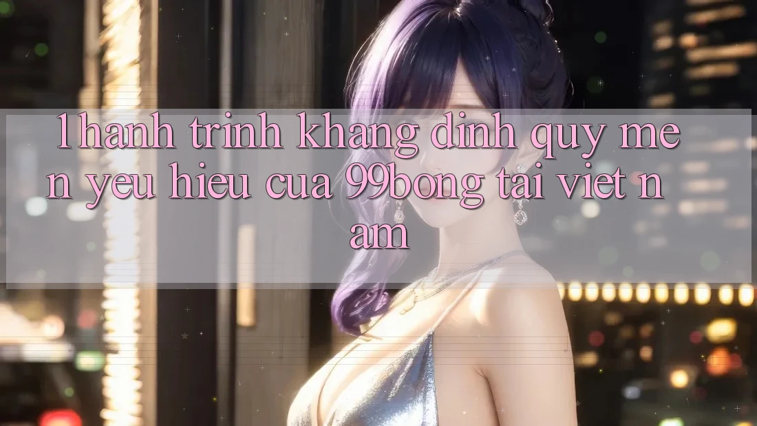 1. Hành Trình Khẳng Định Quý mến yêu Hiệu Của 99bong Tại Việt Nam 1. Hành Trình Khẳng Định Quý mến yêu Hiệu Của 99bong Tại Việt Nam