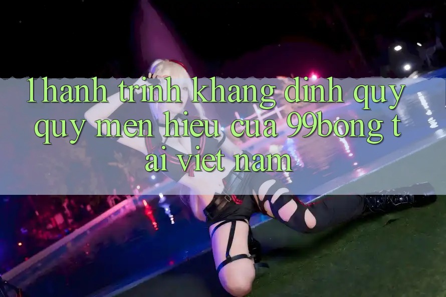 1. Hành Trình Khẳng Định Quý quý mến Hiệu Của 99bong Tại Việt Nam
