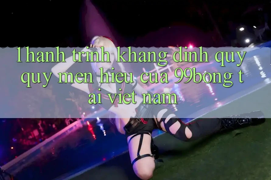 1. Hành Trình Khẳng Định Quý quý mến Hiệu Của 99bong Tại Việt Nam 1. Hành Trình Khẳng Định Quý quý mến Hiệu Của 99bong Tại Việt Nam
