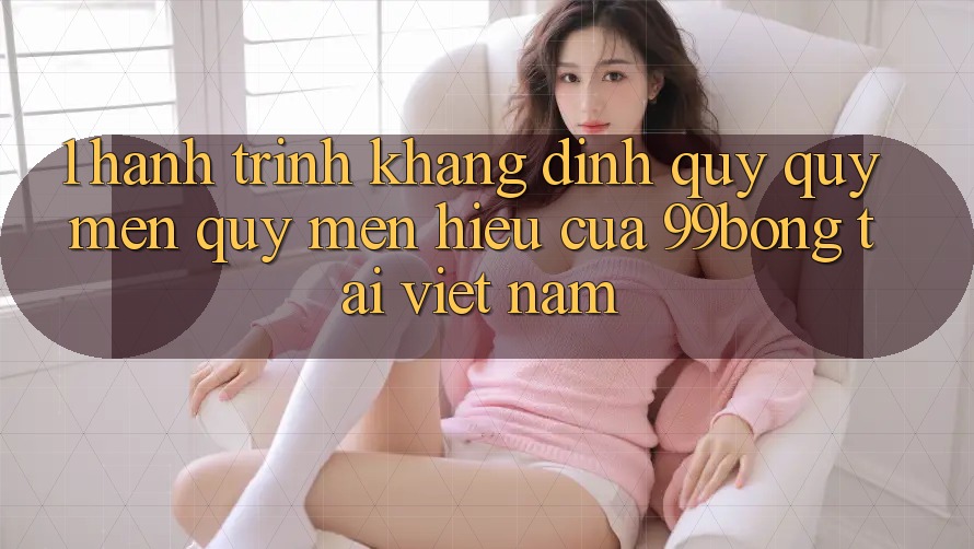 1. Hành Trình Khẳng Định Quý quý mến quý mến Hiệu Của 99bong Tại Việt Nam 1. Hành Trình Khẳng Định Quý quý mến quý mến Hiệu Của 99bong Tại Việt Nam