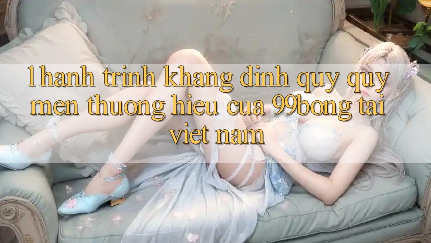 1. Hành Trình Khẳng Định Quý quý mến thương Hiệu Của 99bong Tại Việt Nam 1. Hành Trình Khẳng Định Quý quý mến thương Hiệu Của 99bong Tại Việt Nam