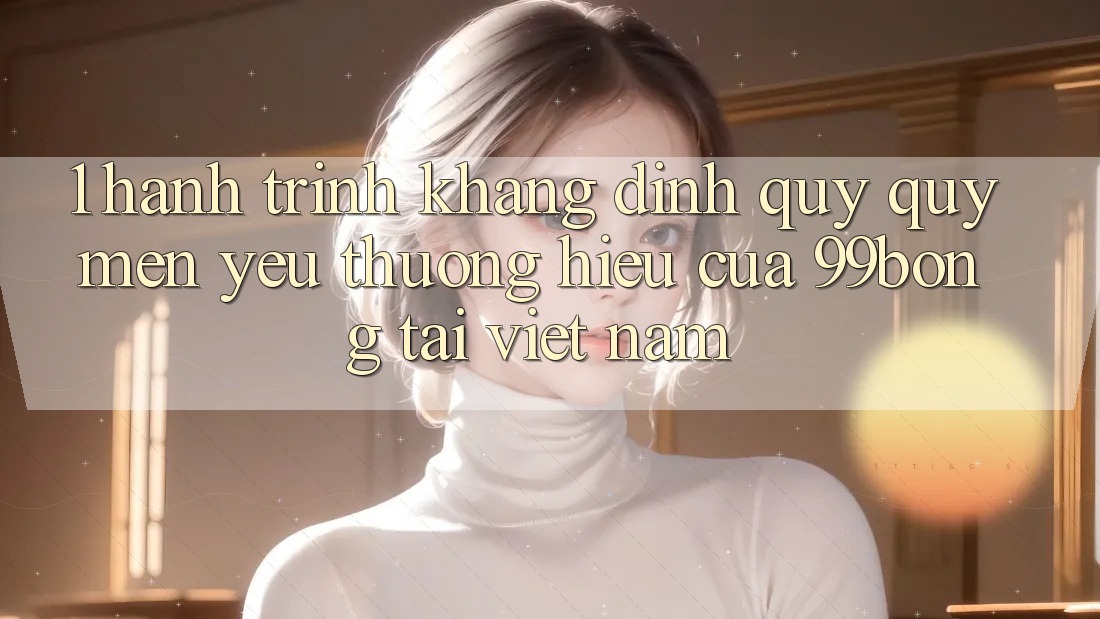 1. Hành Trình Khẳng Định Quý quý mến yêu thương Hiệu Của 99bong Tại Việt Nam