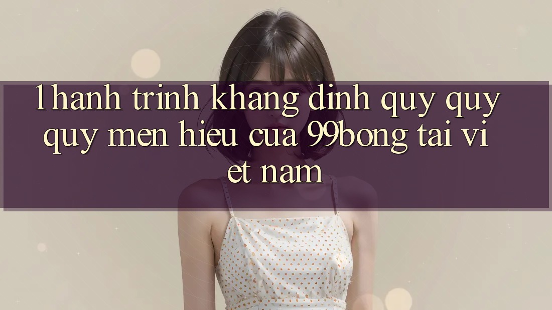 1. Hành Trình Khẳng Định Quý quý quý mến Hiệu Của 99bong Tại Việt Nam 1. Hành Trình Khẳng Định Quý quý quý mến Hiệu Của 99bong Tại Việt Nam