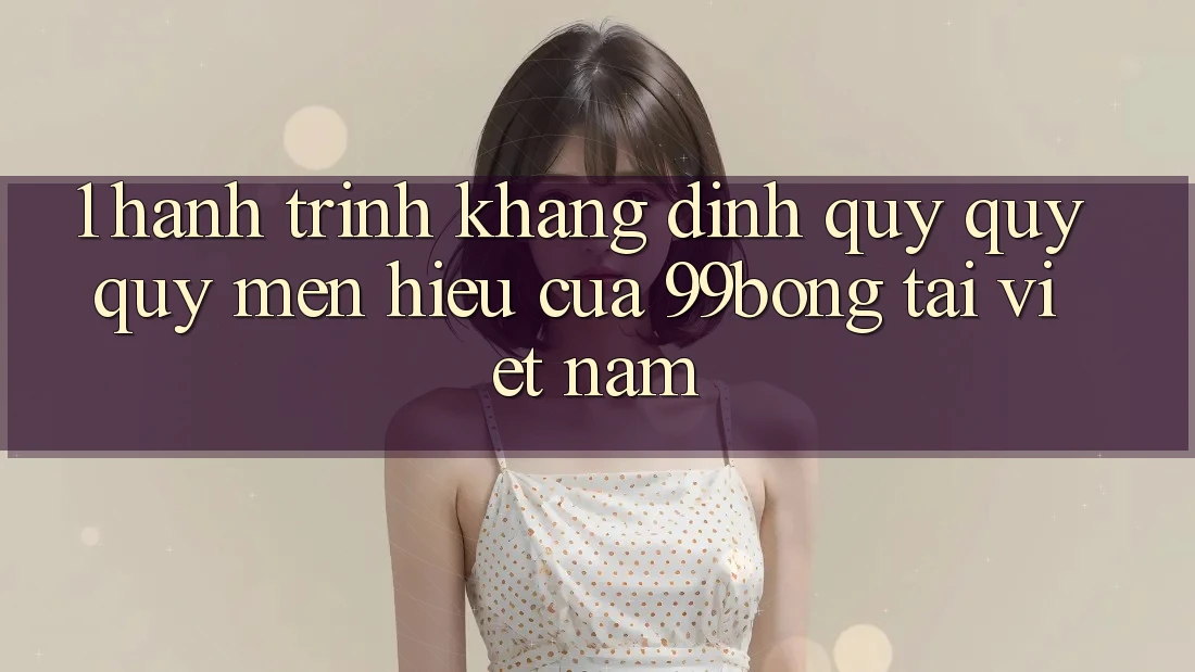 1. Hành Trình Khẳng Định Quý quý quý mến Hiệu Của 99bong Tại Việt Nam 1. Hành Trình Khẳng Định Quý quý quý mến Hiệu Của 99bong Tại Việt Nam