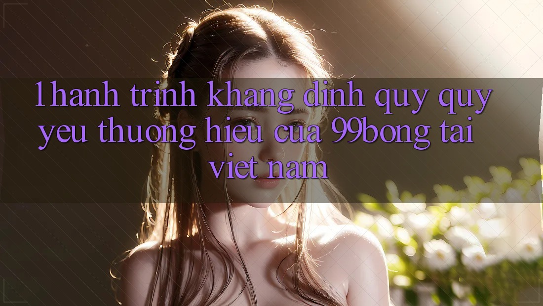 1. Hành Trình Khẳng Định Quý quý yêu thương Hiệu Của 99bong Tại Việt Nam