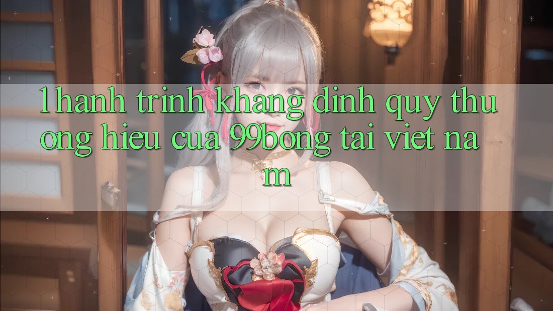 1. Hành Trình Khẳng Định Quý thương Hiệu Của 99bong Tại Việt Nam