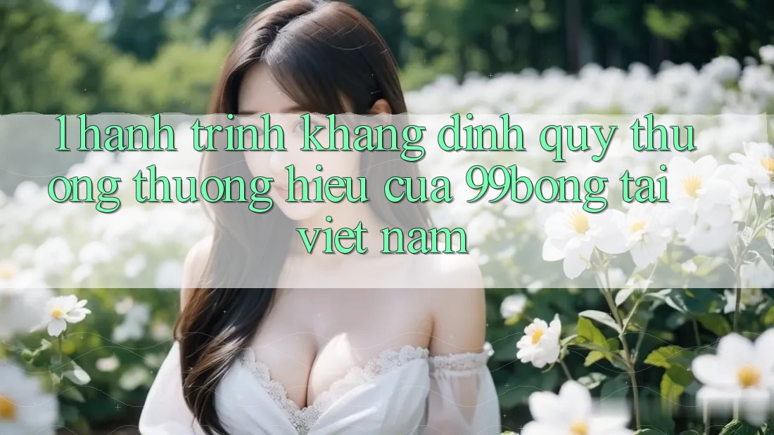 1. Hành Trình Khẳng Định Quý thương thương Hiệu Của 99bong Tại Việt Nam