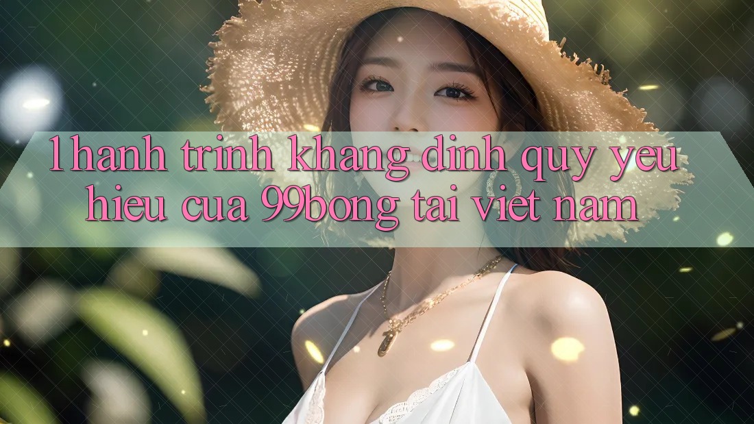 1. Hành Trình Khẳng Định Quý yêu Hiệu Của 99bong Tại Việt Nam