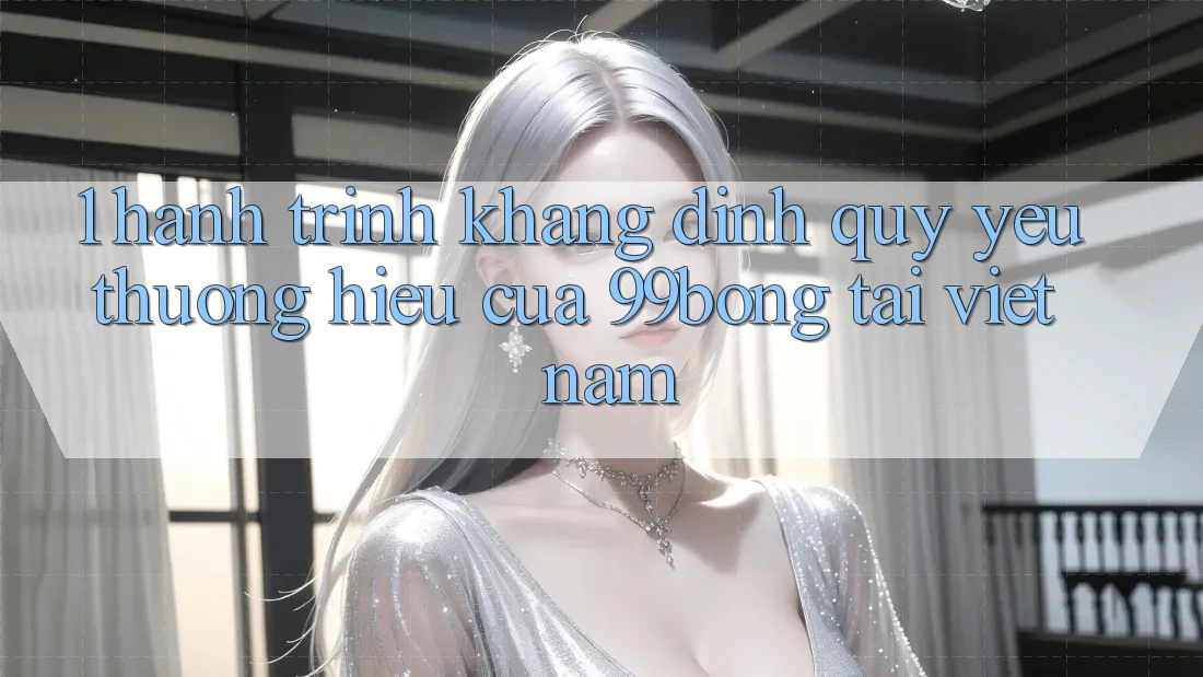 1. Hành Trình Khẳng Định Quý yêu thương Hiệu Của 99bong Tại Việt Nam