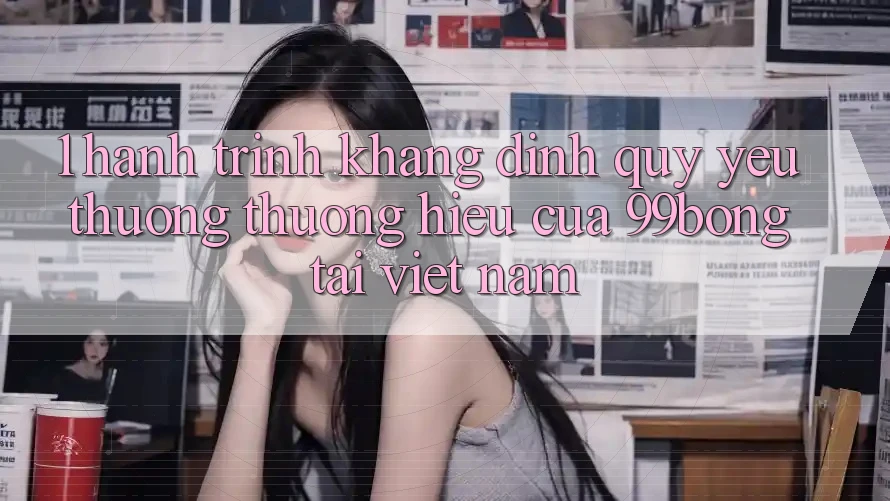 1. Hành Trình Khẳng Định Quý yêu thương thương Hiệu Của 99bong Tại Việt Nam