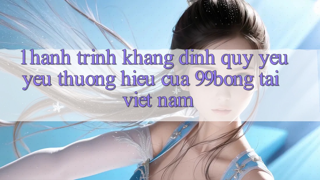 1. Hành Trình Khẳng Định Quý yêu yêu thương Hiệu Của 99bong Tại Việt Nam 1. Hành Trình Khẳng Định Quý yêu yêu thương Hiệu Của 99bong Tại Việt Nam