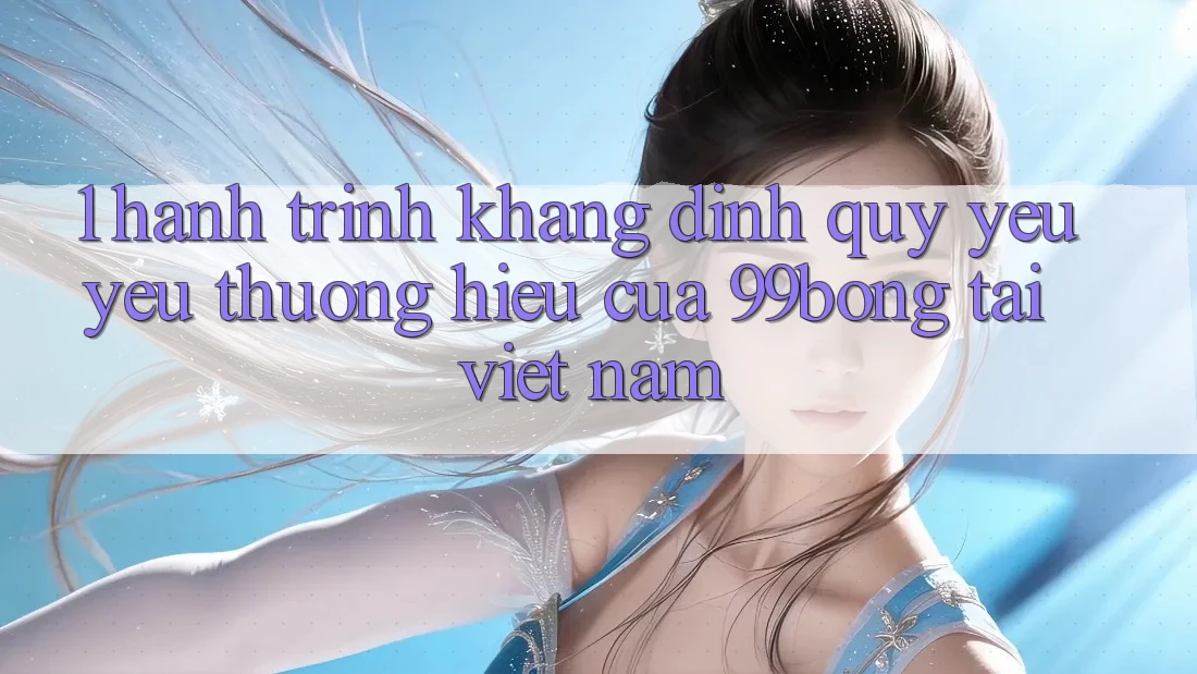 1. Hành Trình Khẳng Định Quý yêu yêu thương Hiệu Của 99bong Tại Việt Nam