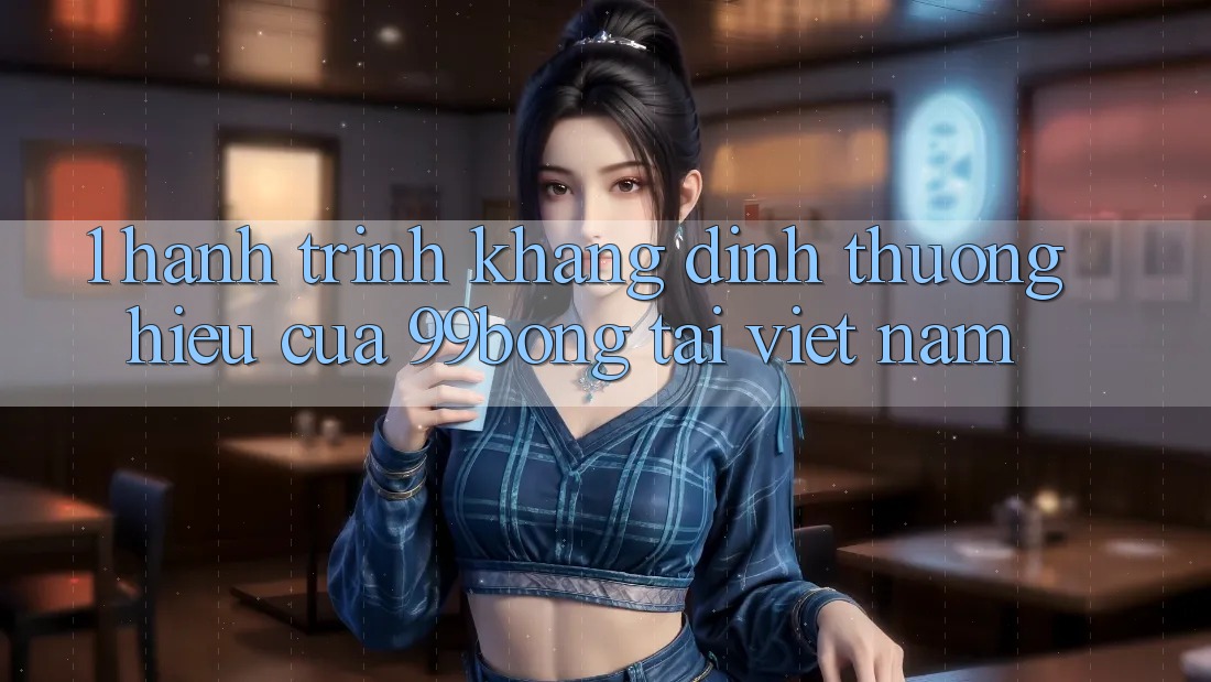 1. Hành Trình Khẳng Định Thương Hiệu Của 99bong Tại Việt Nam