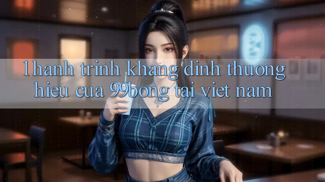1. Hành Trình Khẳng Định Thương Hiệu Của 99bong Tại Việt Nam