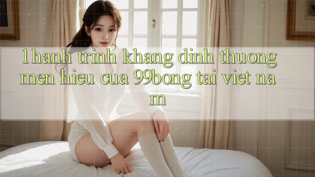 1. Hành Trình Khẳng Định Thương mến Hiệu Của 99bong Tại Việt Nam 1. Hành Trình Khẳng Định Thương mến Hiệu Của 99bong Tại Việt Nam