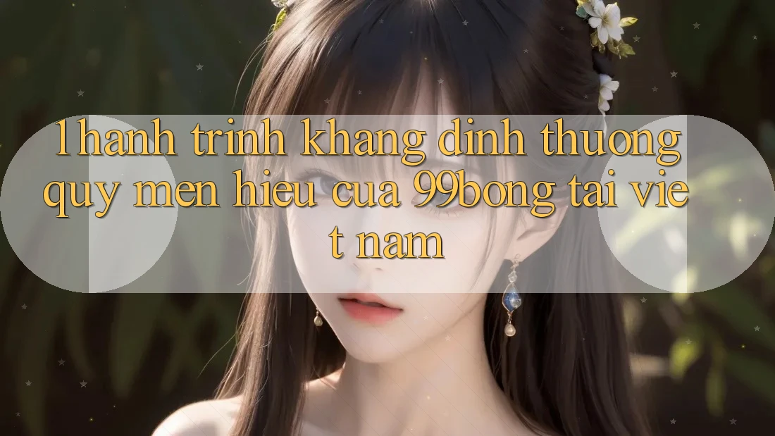 1. Hành Trình Khẳng Định Thương quý mến Hiệu Của 99bong Tại Việt Nam 1. Hành Trình Khẳng Định Thương quý mến Hiệu Của 99bong Tại Việt Nam