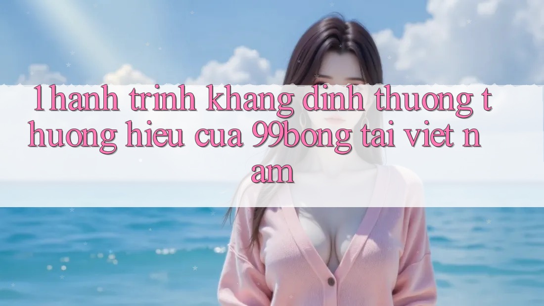 1. Hành Trình Khẳng Định Thương thương Hiệu Của 99bong Tại Việt Nam