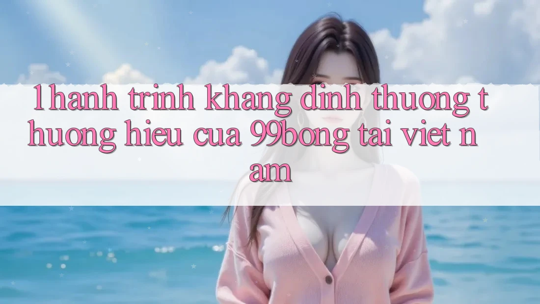 1. Hành Trình Khẳng Định Thương thương Hiệu Của 99bong Tại Việt Nam