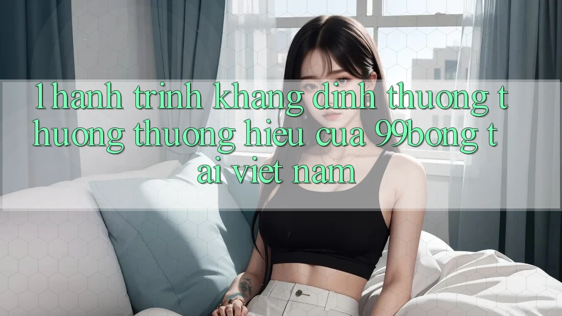 1. Hành Trình Khẳng Định Thương thương thương Hiệu Của 99bong Tại Việt Nam 1. Hành Trình Khẳng Định Thương thương thương Hiệu Của 99bong Tại Việt Nam