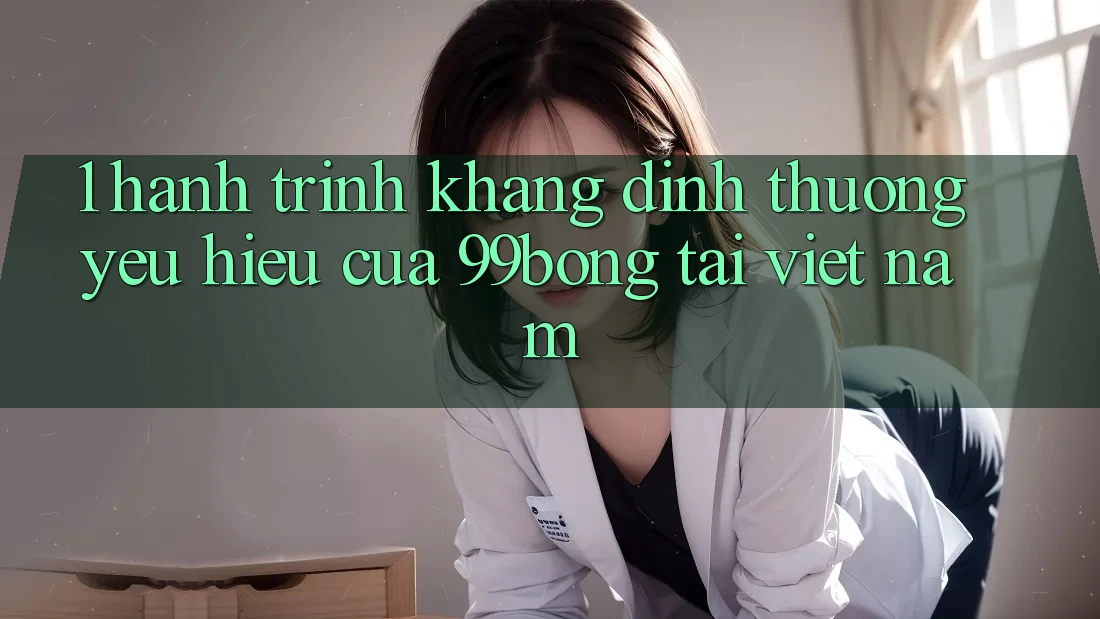 1. Hành Trình Khẳng Định Thương yêu Hiệu Của 99bong Tại Việt Nam 1. Hành Trình Khẳng Định Thương yêu Hiệu Của 99bong Tại Việt Nam