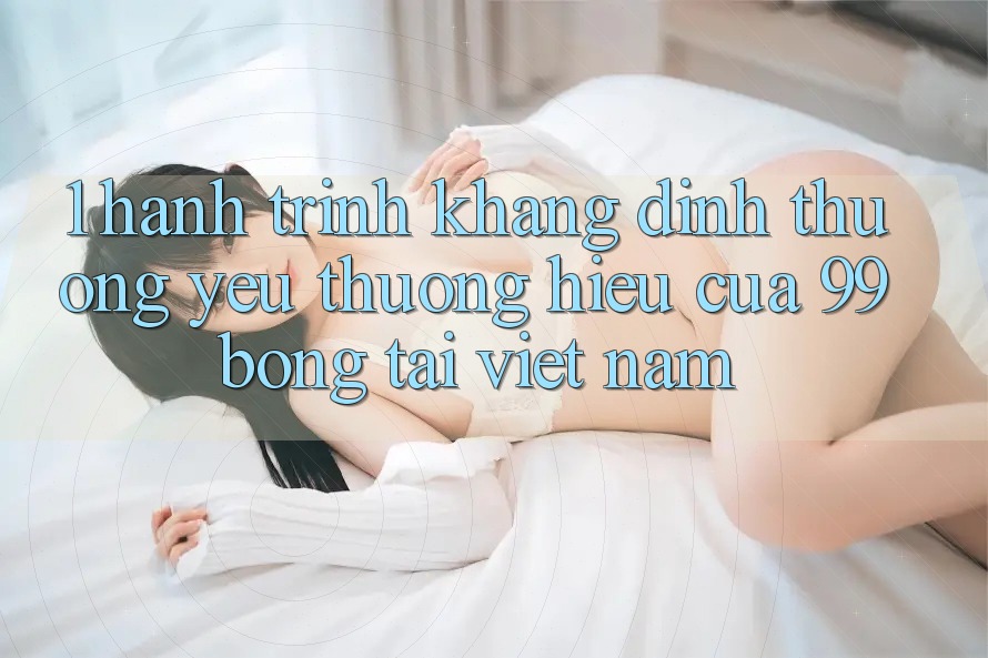 1. Hành Trình Khẳng Định Thương yêu thương Hiệu Của 99bong Tại Việt Nam