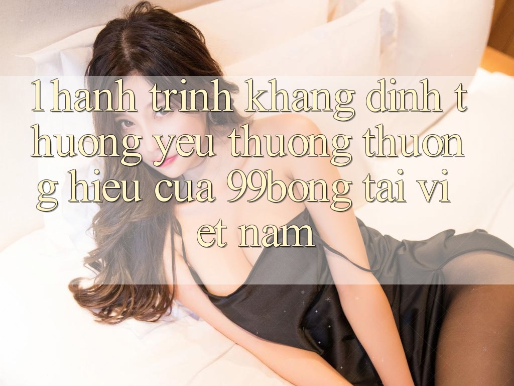 1. Hành Trình Khẳng Định Thương yêu thương thương Hiệu Của 99bong Tại Việt Nam