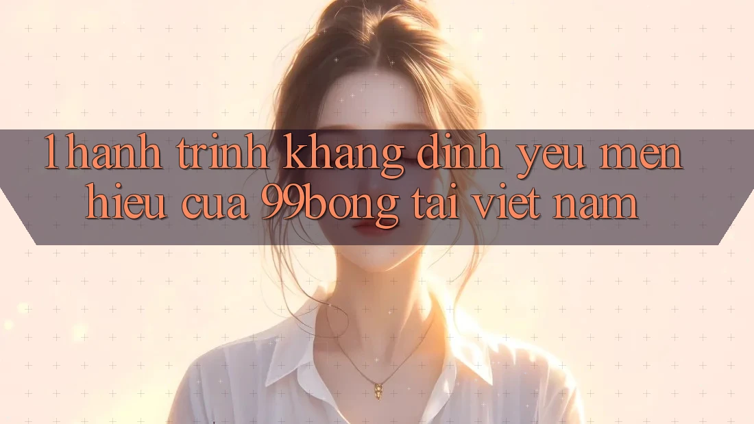 1. Hành Trình Khẳng Định Yêu mến Hiệu Của 99bong Tại Việt Nam