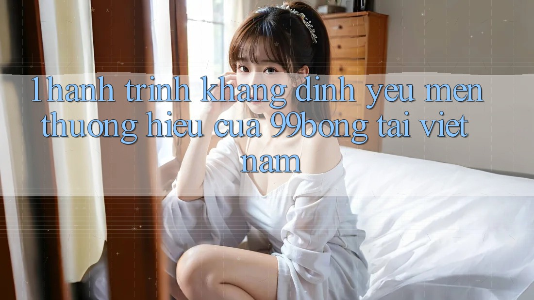 1. Hành Trình Khẳng Định Yêu mến thương Hiệu Của 99bong Tại Việt Nam