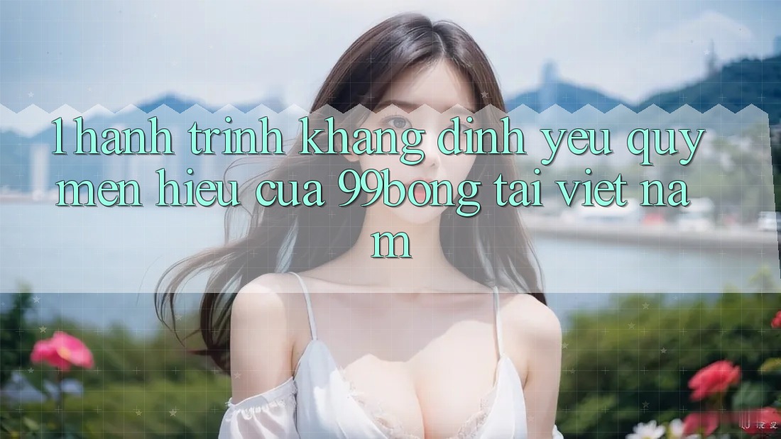 1. Hành Trình Khẳng Định Yêu quý mến Hiệu Của 99bong Tại Việt Nam 1. Hành Trình Khẳng Định Yêu quý mến Hiệu Của 99bong Tại Việt Nam