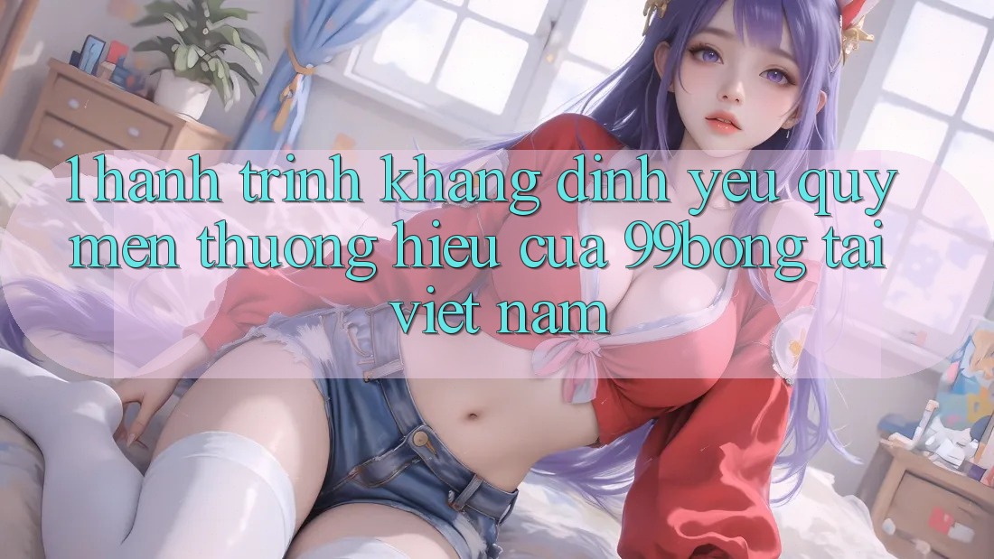 1. Hành Trình Khẳng Định Yêu quý mến thương Hiệu Của 99bong Tại Việt Nam 1. Hành Trình Khẳng Định Yêu quý mến thương Hiệu Của 99bong Tại Việt Nam