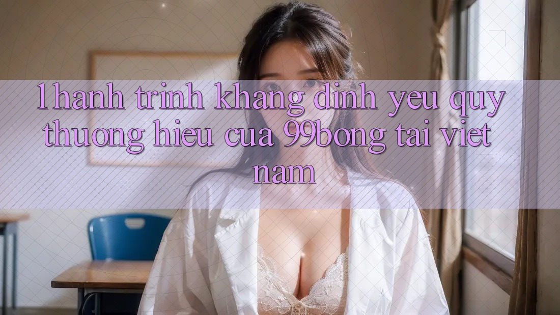 1. Hành Trình Khẳng Định Yêu quý thương Hiệu Của 99bong Tại Việt Nam 1. Hành Trình Khẳng Định Yêu quý thương Hiệu Của 99bong Tại Việt Nam