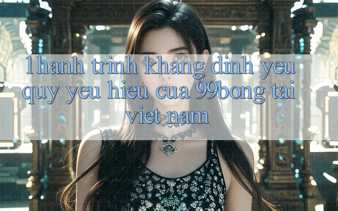 1. Hành Trình Khẳng Định Yêu quý yêu Hiệu Của 99bong Tại Việt Nam