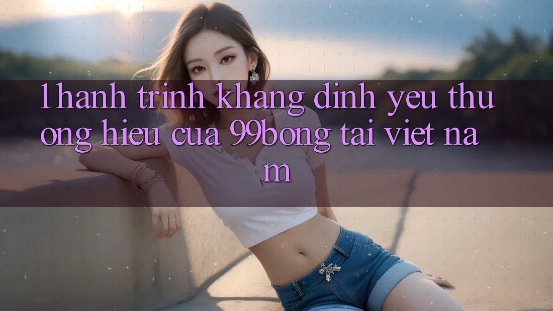 1. Hành Trình Khẳng Định Yêu thương Hiệu Của 99bong Tại Việt Nam