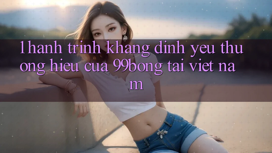 1. Hành Trình Khẳng Định Yêu thương Hiệu Của 99bong Tại Việt Nam