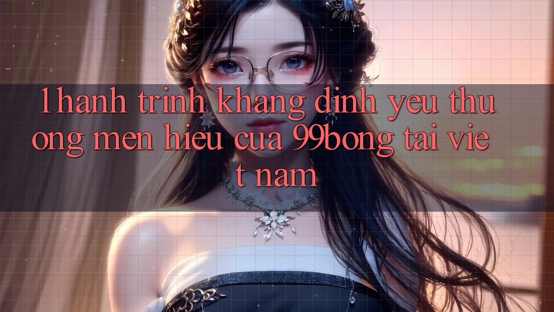 1. Hành Trình Khẳng Định Yêu thương mến Hiệu Của 99bong Tại Việt Nam