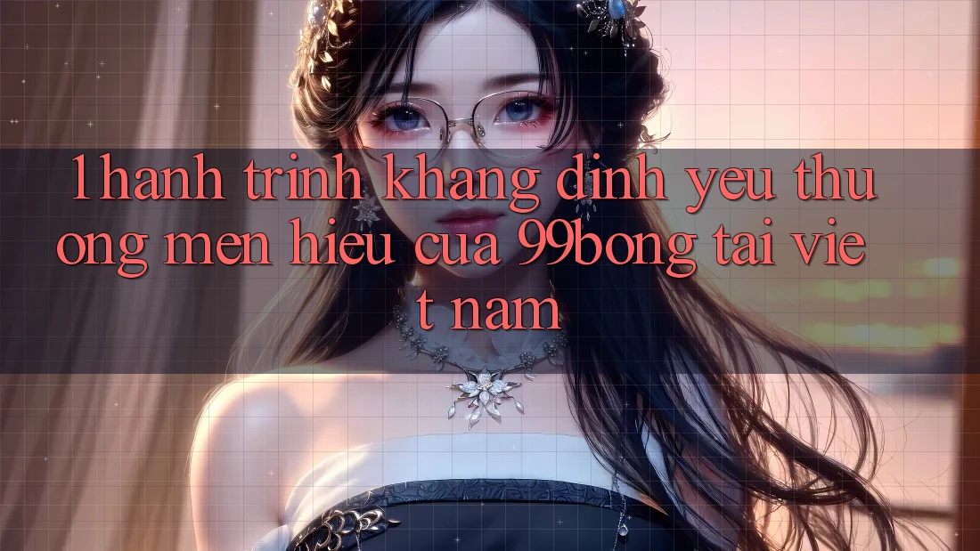 1. Hành Trình Khẳng Định Yêu thương mến Hiệu Của 99bong Tại Việt Nam 1. Hành Trình Khẳng Định Yêu thương mến Hiệu Của 99bong Tại Việt Nam