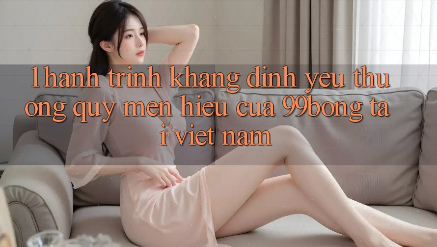 1. Hành Trình Khẳng Định Yêu thương quý mến Hiệu Của 99bong Tại Việt Nam 1. Hành Trình Khẳng Định Yêu thương quý mến Hiệu Của 99bong Tại Việt Nam