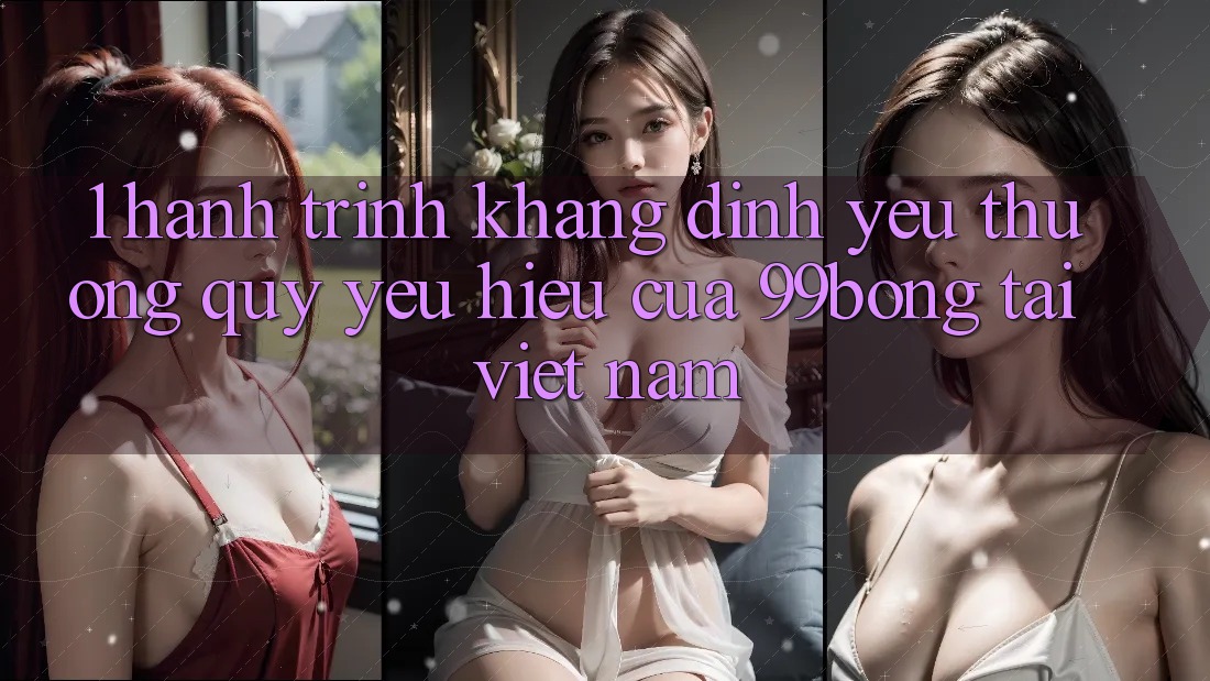 1. Hành Trình Khẳng Định Yêu thương quý yêu Hiệu Của 99bong Tại Việt Nam