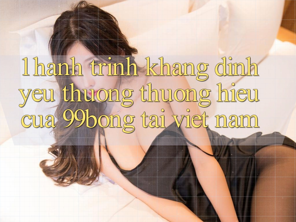 1. Hành Trình Khẳng Định Yêu thương thương Hiệu Của 99bong Tại Việt Nam 1. Hành Trình Khẳng Định Yêu thương thương Hiệu Của 99bong Tại Việt Nam