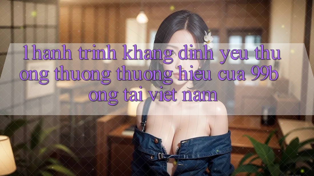 1. Hành Trình Khẳng Định Yêu thương thương thương Hiệu Của 99bong Tại Việt Nam